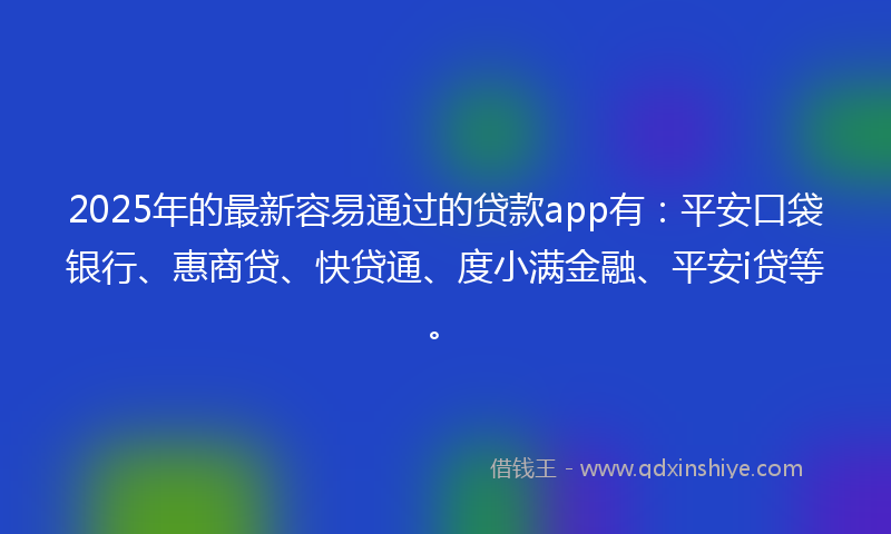 2025年的最新容易通过的贷款app有：平安口袋银行、惠商贷、快贷通、度小满金融、平安i贷等。