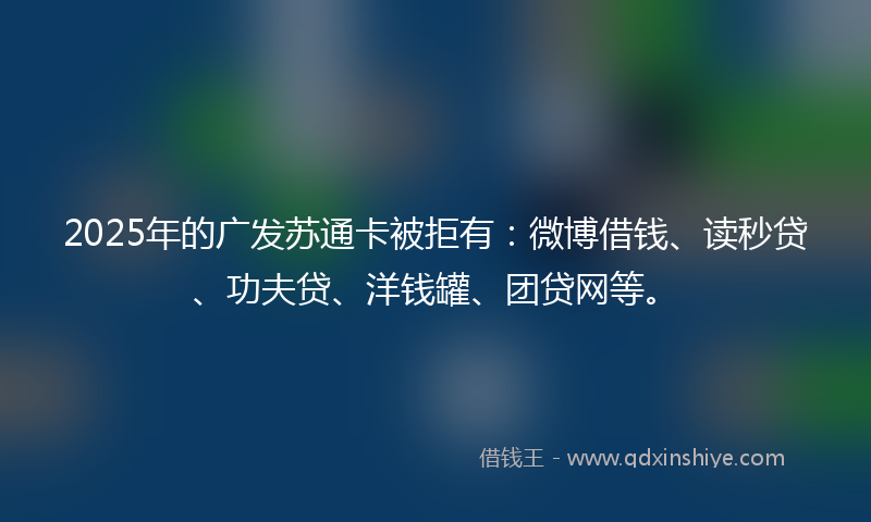 2025年的广发苏通卡被拒有：微博借钱、读秒贷、功夫贷、洋钱罐、团贷网等。