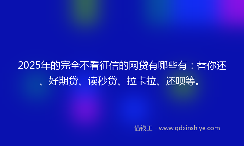 2025年的完全不看征信的网贷有哪些有：替你还、好期贷、读秒贷、拉卡拉、还呗等。