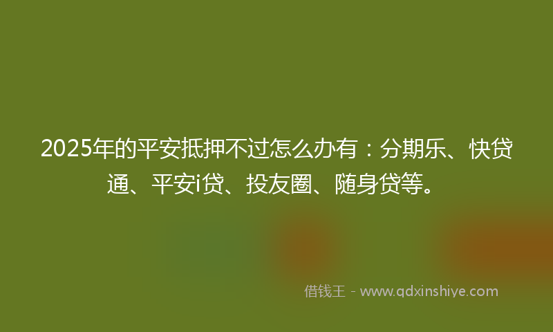 2025年的平安抵押不过怎么办有：分期乐、快贷通、平安i贷、投友圈、随身贷等。