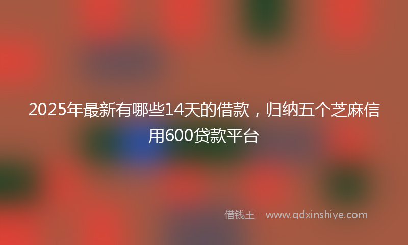 2025年最新有哪些14天的借款，归纳五个芝麻信用600贷款平台