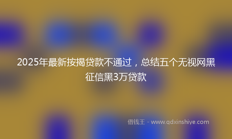 2025年最新按揭贷款不通过，总结五个无视网黑征信黑3万贷款