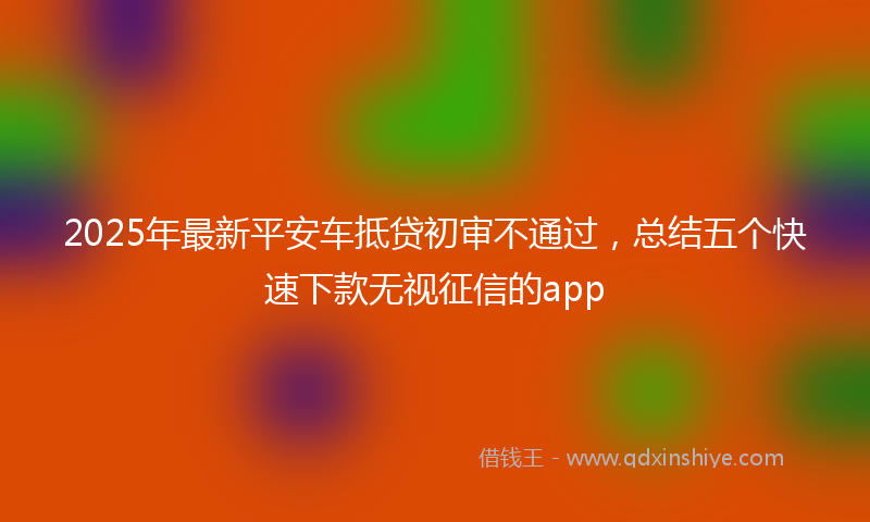 2025年最新平安车抵贷初审不通过，总结五个快速下款无视征信的app