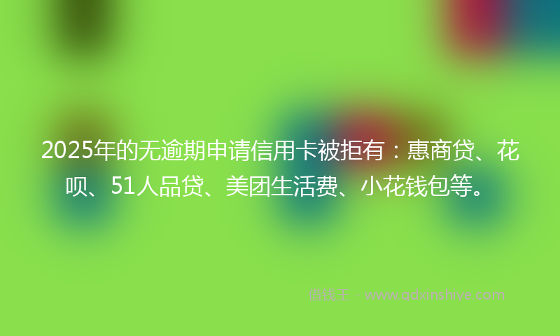 2025年的无逾期申请信用卡被拒有：惠商贷、花呗、51人品贷、美团生活费、小花钱包等。