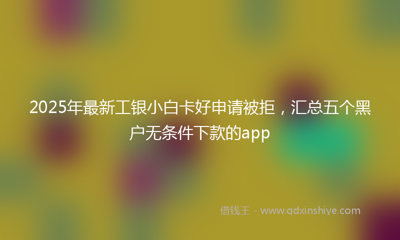 2025年最新工银小白卡好申请被拒，汇总五个黑户无条件下款的app