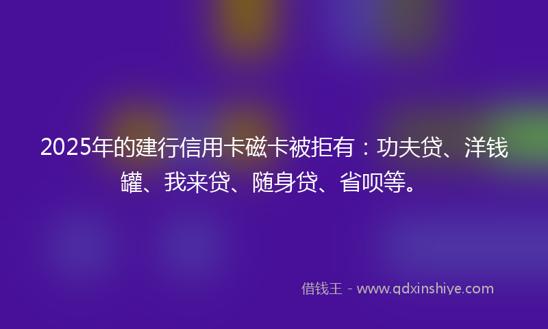2025年的建行信用卡磁卡被拒有：功夫贷、洋钱罐、我来贷、随身贷、省呗等。