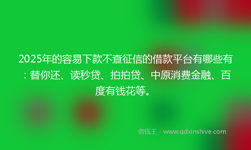 2025年的容易下款不查征信的借款平台有哪些有：替你还、读秒贷、拍拍贷、中原消费金融、百度有钱花等。