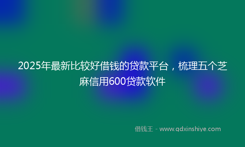 2025年最新比较好借钱的贷款平台，梳理五个芝麻信用600贷款软件
