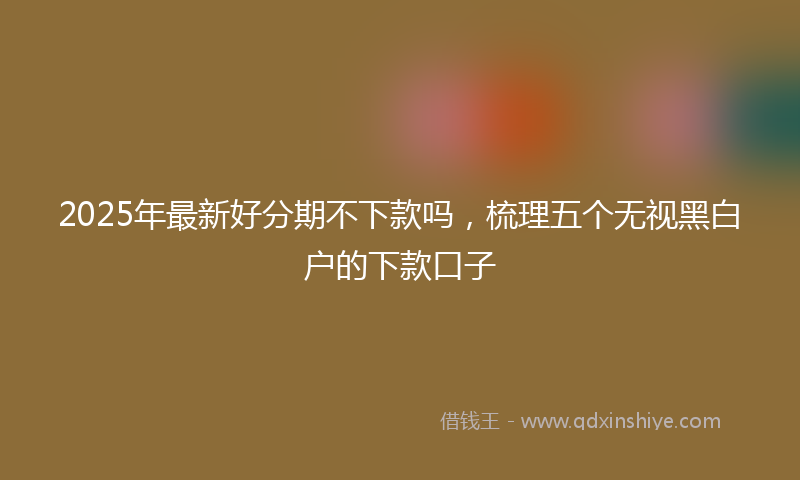 2025年最新好分期不下款吗，梳理五个无视黑白户的下款口子