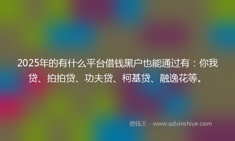2025年的有什么平台借钱黑户也能通过有：你我贷、拍拍贷、功夫贷、柯基贷、融逸花等。