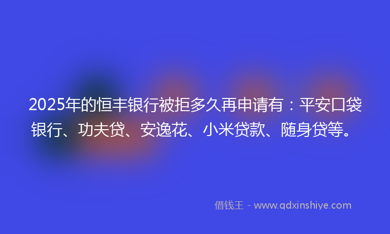 2025年的恒丰银行被拒多久再申请有：平安口袋银行、功夫贷、安逸花、小米贷款、随身贷等。