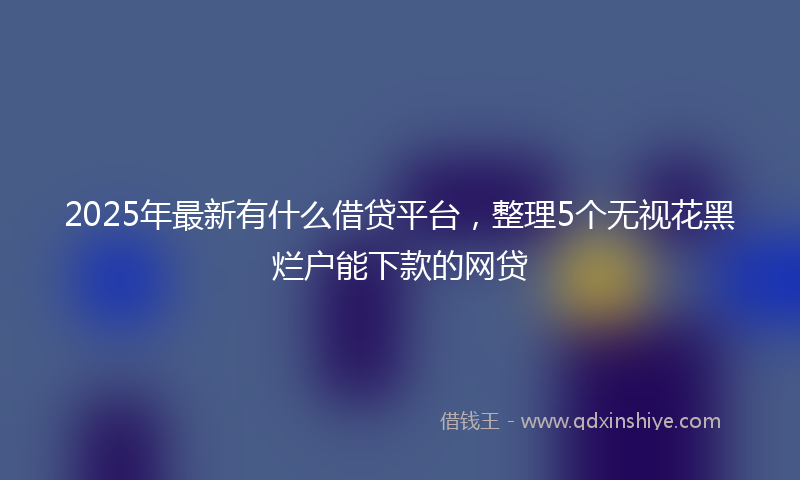 2025年最新有什么借贷平台，整理5个无视花黑烂户能下款的网贷