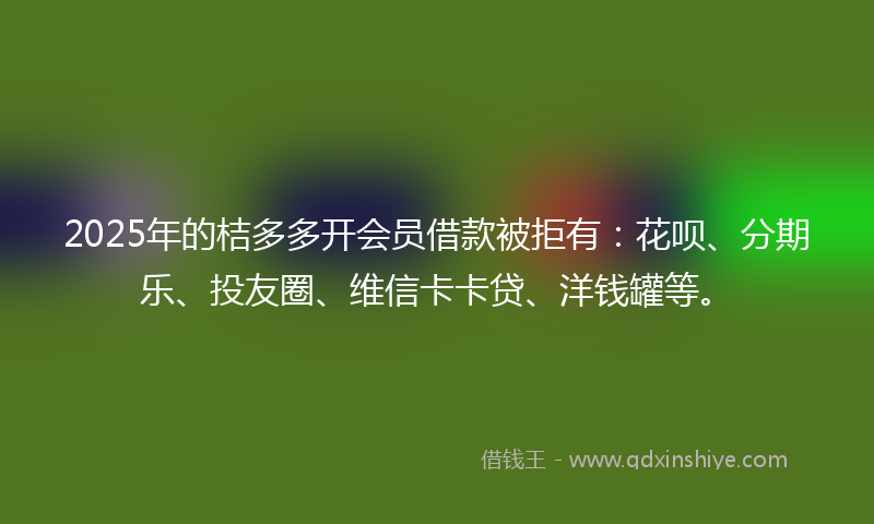 2025年的桔多多开会员借款被拒有：花呗、分期乐、投友圈、维信卡卡贷、洋钱罐等。