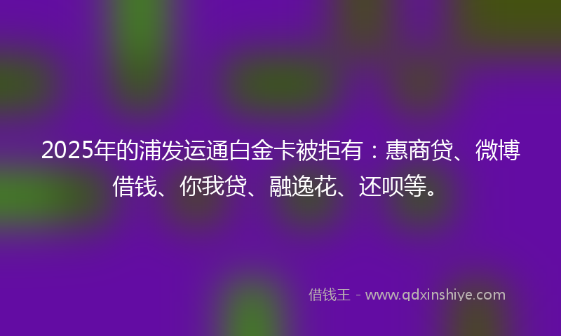 2025年的浦发运通白金卡被拒有：惠商贷、微博借钱、你我贷、融逸花、还呗等。