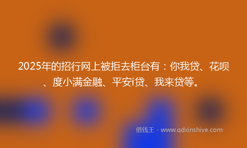 2025年的招行网上被拒去柜台有：你我贷、花呗、度小满金融、平安i贷、我来贷等。
