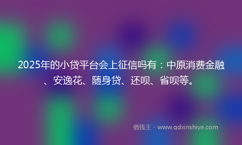 2025年的小贷平台会上征信吗有：中原消费金融、安逸花、随身贷、还呗、省呗等。