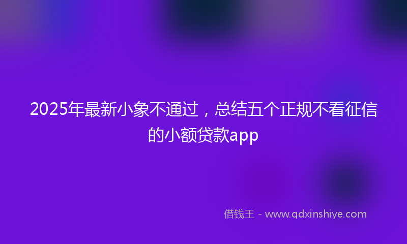 2025年最新小象不通过，总结五个正规不看征信的小额贷款app