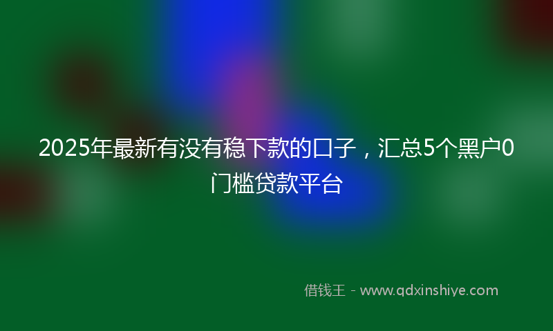 2025年最新有没有稳下款的口子，汇总5个黑户0门槛贷款平台