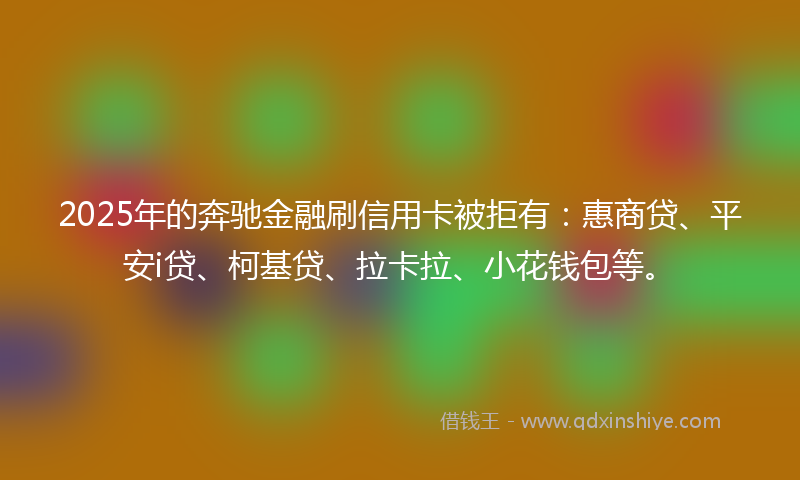 2025年的奔驰金融刷信用卡被拒有：惠商贷、平安i贷、柯基贷、拉卡拉、小花钱包等。