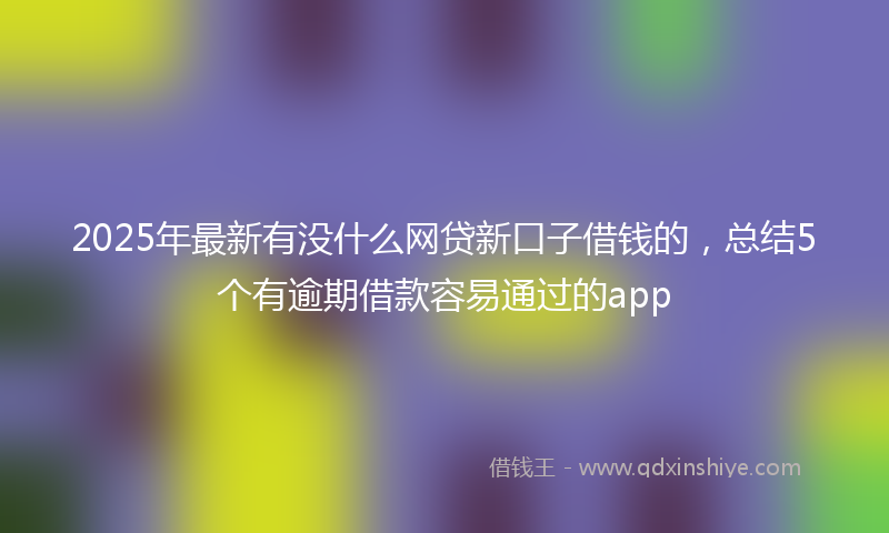 2025年最新有没什么网贷新口子借钱的，总结5个有逾期借款容易通过的app