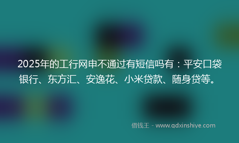 2025年的工行网申不通过有短信吗有：平安口袋银行、东方汇、安逸花、小米贷款、随身贷等。