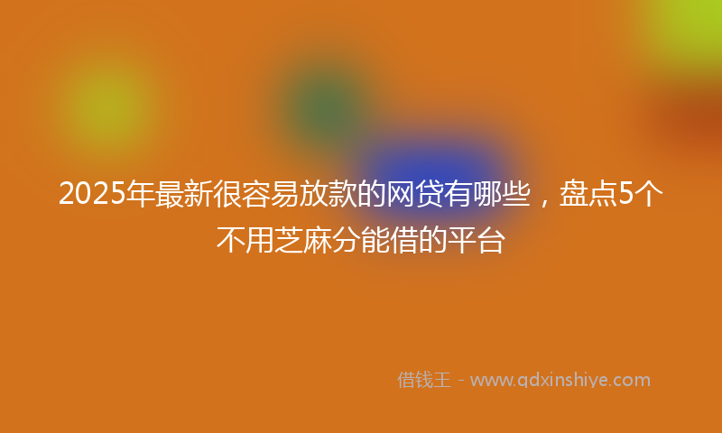 2025年最新很容易放款的网贷有哪些，盘点5个不用芝麻分能借的平台