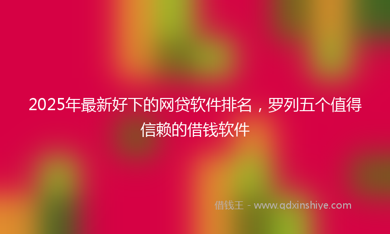 2025年最新好下的网贷软件排名，罗列五个值得信赖的借钱软件