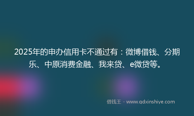 2025年的申办信用卡不通过有：微博借钱、分期乐、中原消费金融、我来贷、e微贷等。