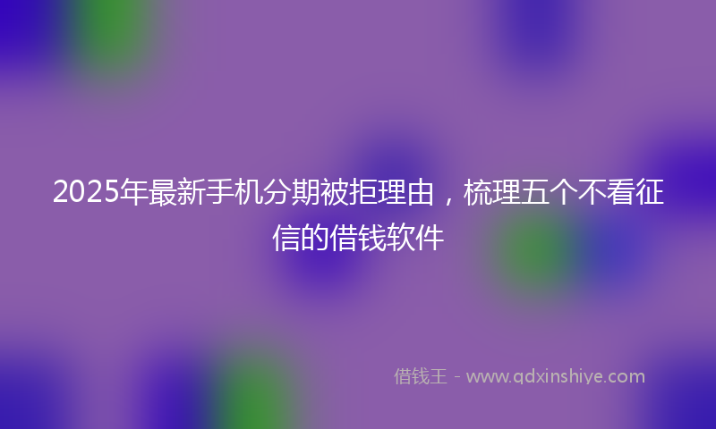 2025年最新手机分期被拒理由，梳理五个不看征信的借钱软件