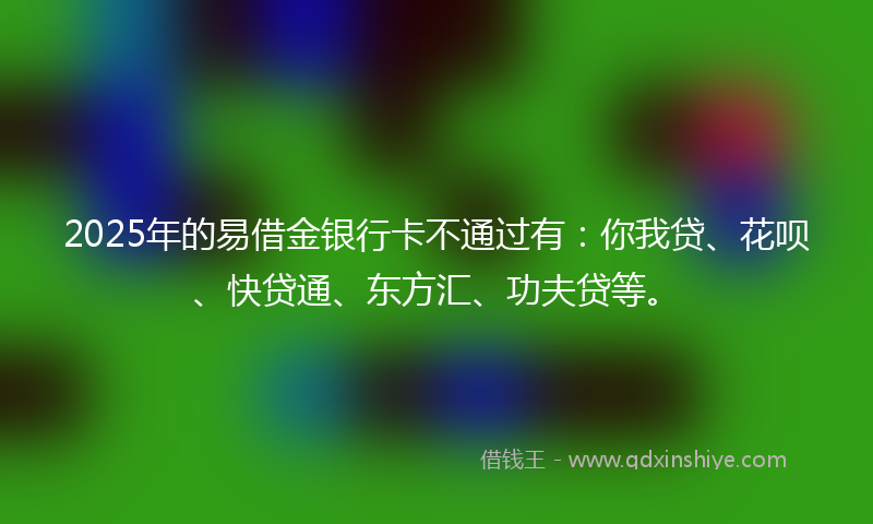 2025年的易借金银行卡不通过有：你我贷、花呗、快贷通、东方汇、功夫贷等。