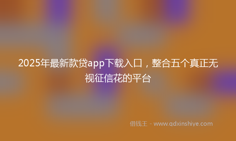 2025年最新款贷app下载入口，整合五个真正无视征信花的平台