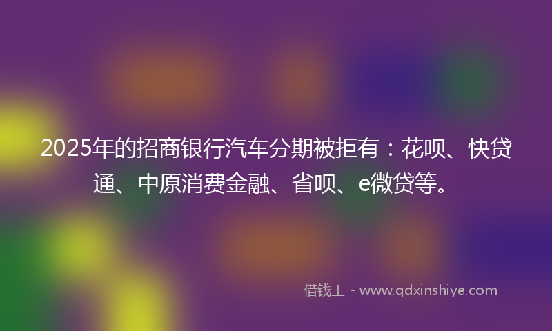 2025年的招商银行汽车分期被拒有：花呗、快贷通、中原消费金融、省呗、e微贷等。