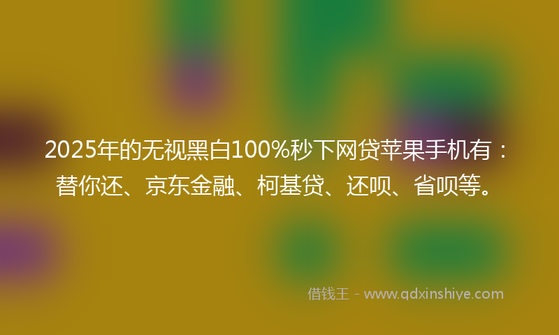 2025年的无视黑白100%秒下网贷苹果手机有：替你还、京东金融、柯基贷、还呗、省呗等。