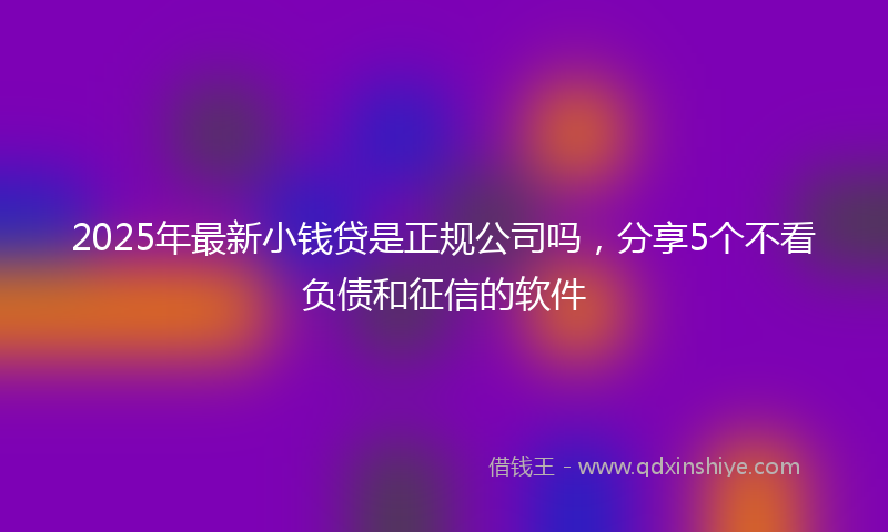 2025年最新小钱贷是正规公司吗，分享5个不看负债和征信的软件