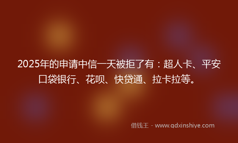 2025年的申请中信一天被拒了有：超人卡、平安口袋银行、花呗、快贷通、拉卡拉等。