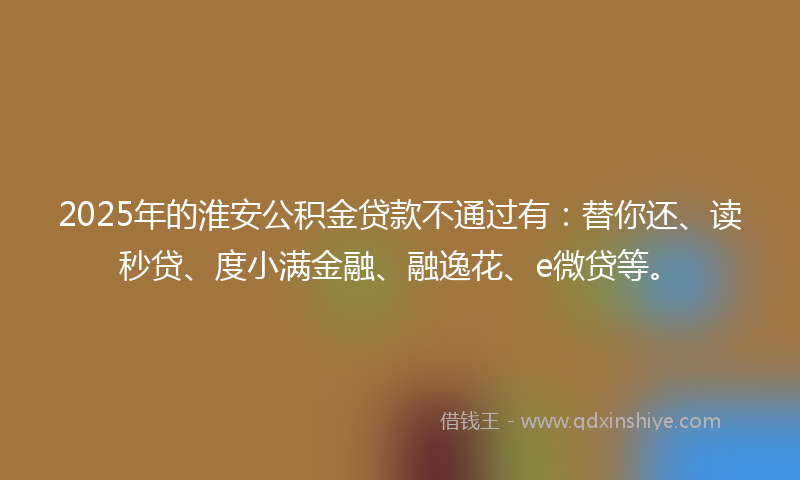 2025年的淮安公积金贷款不通过有：替你还、读秒贷、度小满金融、融逸花、e微贷等。