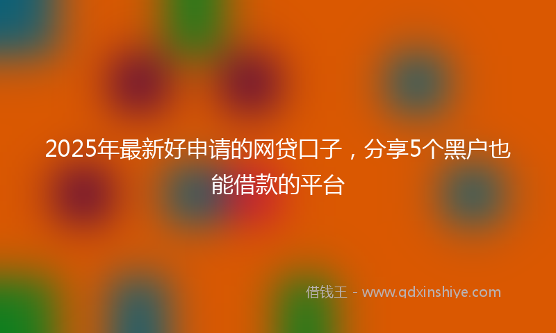 2025年最新好申请的网贷口子，分享5个黑户也能借款的平台