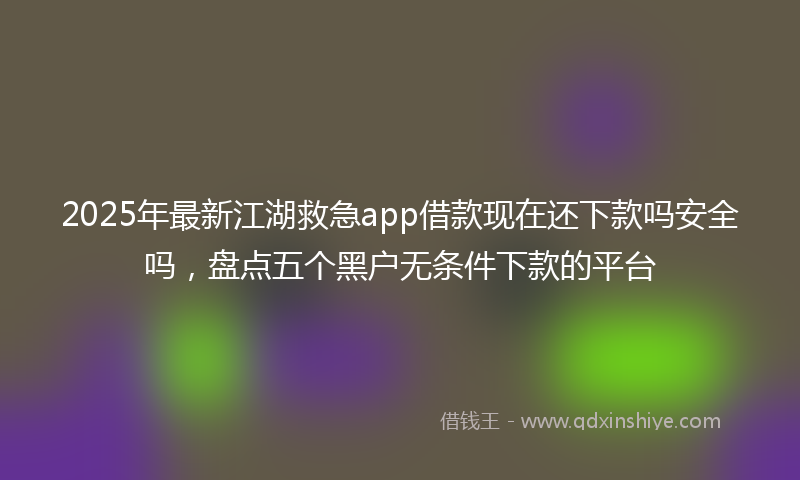 2025年最新江湖救急app借款现在还下款吗安全吗，盘点五个黑户无条件下款的平台