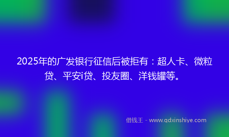 2025年的广发银行征信后被拒有：超人卡、微粒贷、平安i贷、投友圈、洋钱罐等。