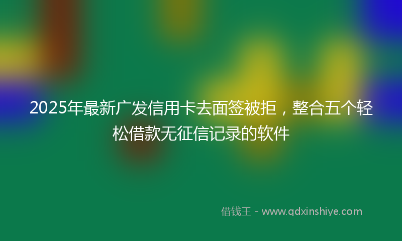 2025年最新广发信用卡去面签被拒，整合五个轻松借款无征信记录的软件