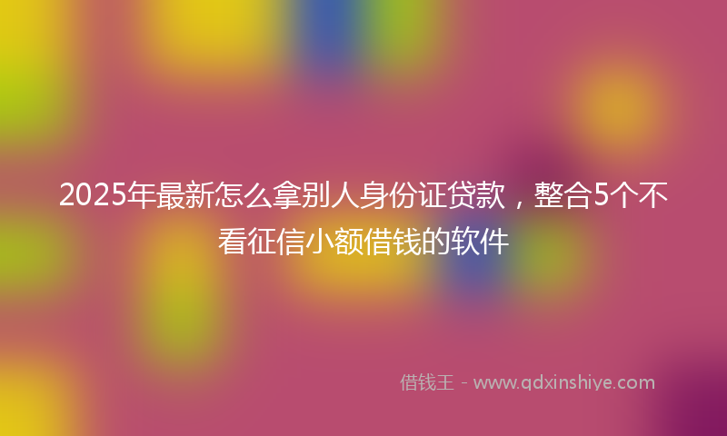 2025年最新怎么拿别人身份证贷款，整合5个不看征信小额借钱的软件