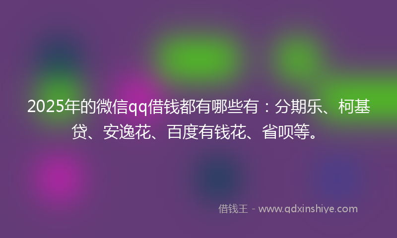 2025年的微信qq借钱都有哪些有：分期乐、柯基贷、安逸花、百度有钱花、省呗等。