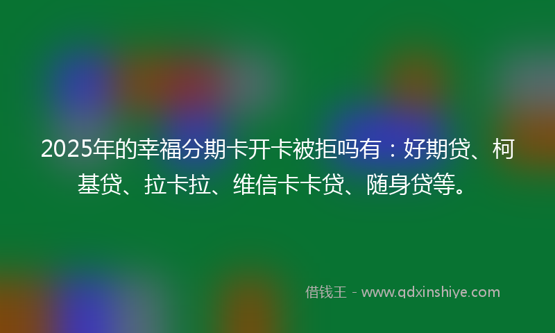 2025年的幸福分期卡开卡被拒吗有：好期贷、柯基贷、拉卡拉、维信卡卡贷、随身贷等。