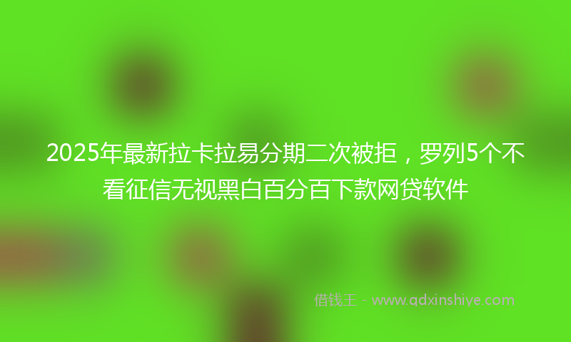 2025年最新拉卡拉易分期二次被拒，罗列5个不看征信无视黑白百分百下款网贷软件