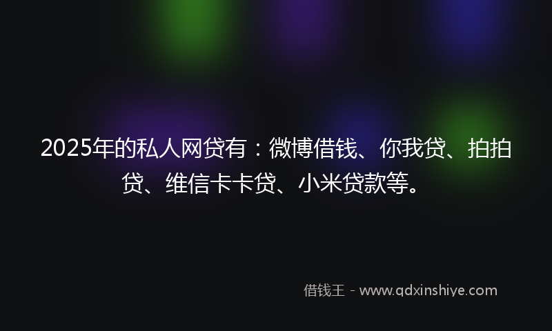 2025年的私人网贷有：微博借钱、你我贷、拍拍贷、维信卡卡贷、小米贷款等。