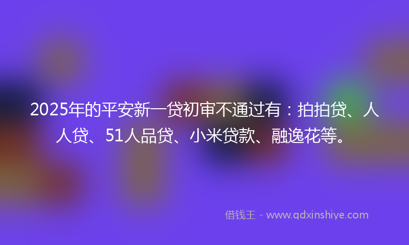 2025年的平安新一贷初审不通过有：拍拍贷、人人贷、51人品贷、小米贷款、融逸花等。