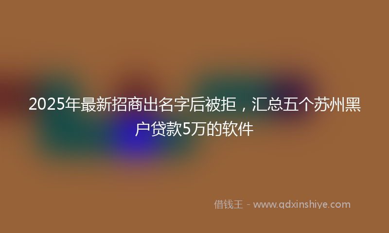 2025年最新招商出名字后被拒，汇总五个苏州黑户贷款5万的软件