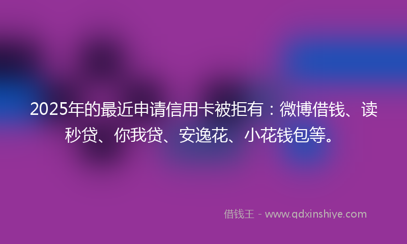 2025年的最近申请信用卡被拒有：微博借钱、读秒贷、你我贷、安逸花、小花钱包等。