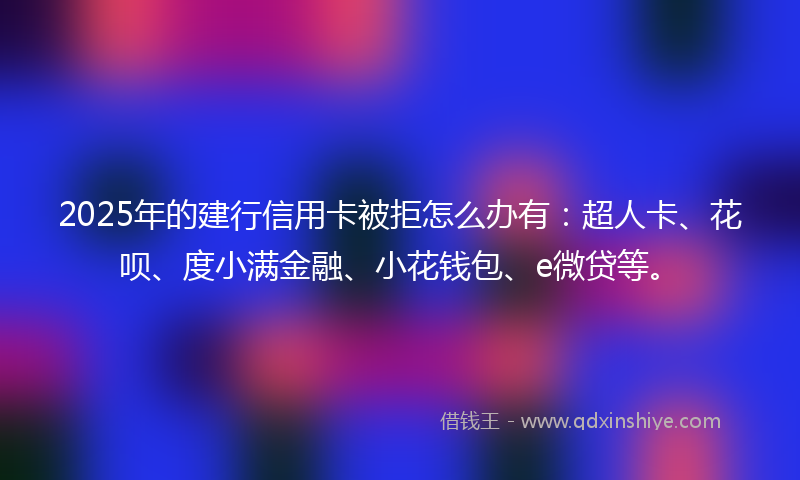 2025年的建行信用卡被拒怎么办有：超人卡、花呗、度小满金融、小花钱包、e微贷等。