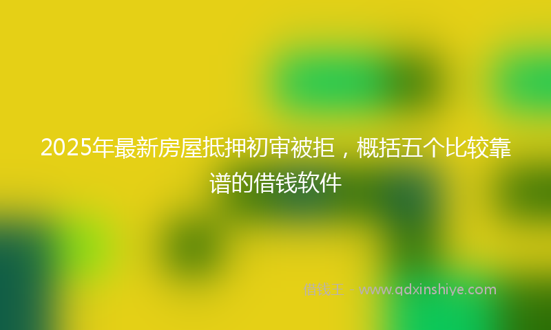2025年最新房屋抵押初审被拒，概括五个比较靠谱的借钱软件